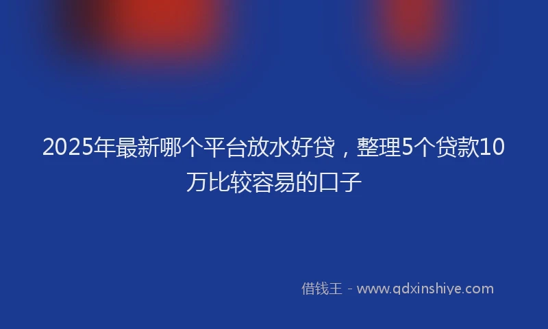 2025年最新哪个平台放水好贷，整理5个贷款10万比较容易的口子