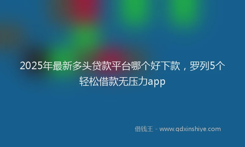 2025年最新多头贷款平台哪个好下款，罗列5个轻松借款无压力app