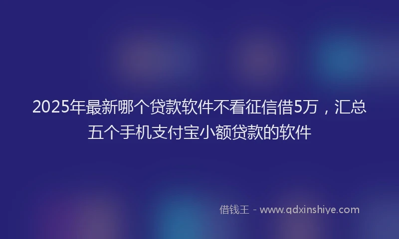 2025年最新哪个贷款软件不看征信借5万，汇总五个手机支付宝小额贷款的软件