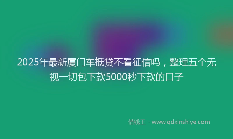 2025年最新厦门车抵贷不看征信吗，整理五个无视一切包下款5000秒下款的口子