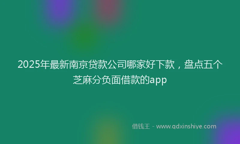 2025年最新南京贷款公司哪家好下款，盘点五个芝麻分负面借款的app