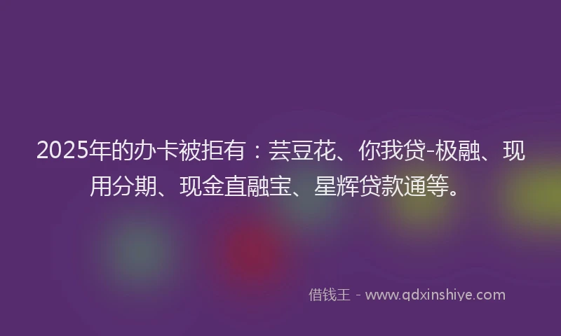 2025年的办卡被拒有：芸豆花、你我贷-极融、现用分期、现金直融宝、星辉贷款通等。