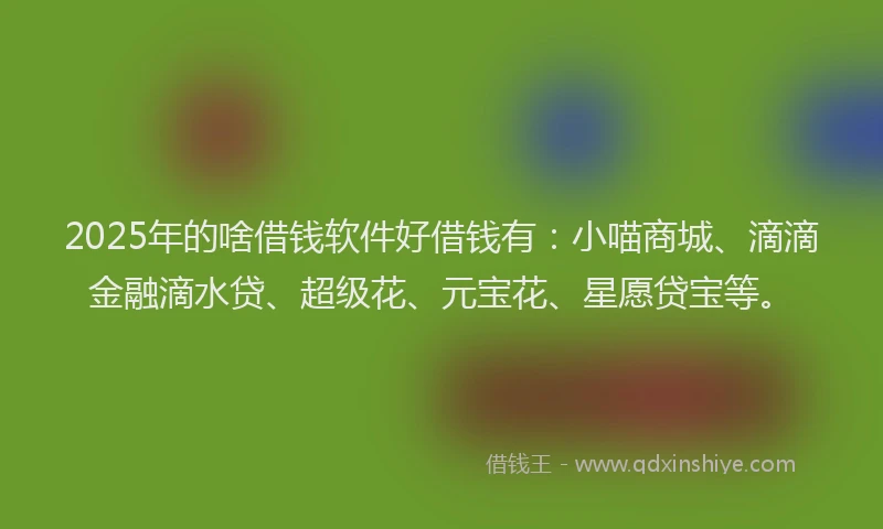 2025年的啥借钱软件好借钱有：小喵商城、滴滴金融滴水贷、超级花、元宝花、星愿贷宝等。