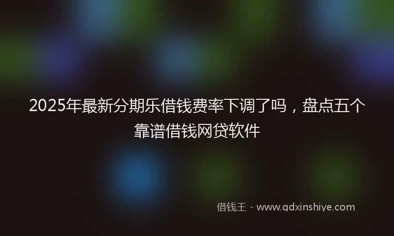 2025年最新分期乐借钱费率下调了吗，盘点五个靠谱借钱网贷软件