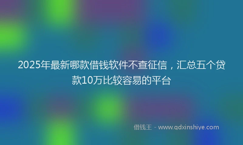 2025年最新哪款借钱软件不查征信，汇总五个贷款10万比较容易的平台
