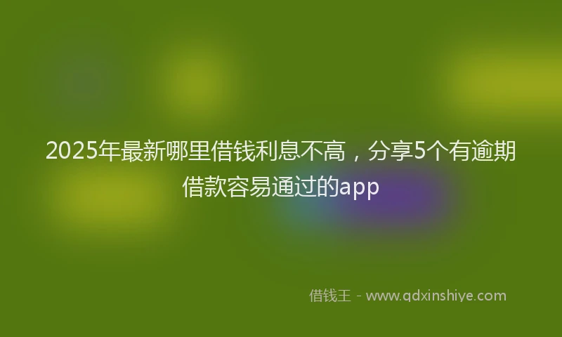 2025年最新哪里借钱利息不高，分享5个有逾期借款容易通过的app