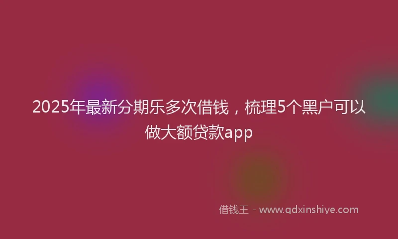 2025年最新分期乐多次借钱，梳理5个黑户可以做大额贷款app