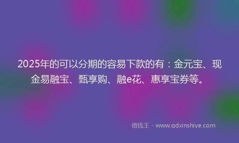 2025年的可以分期的容易下款的有：金元宝、现金易融宝、甄享购、融e花、惠享宝券等。