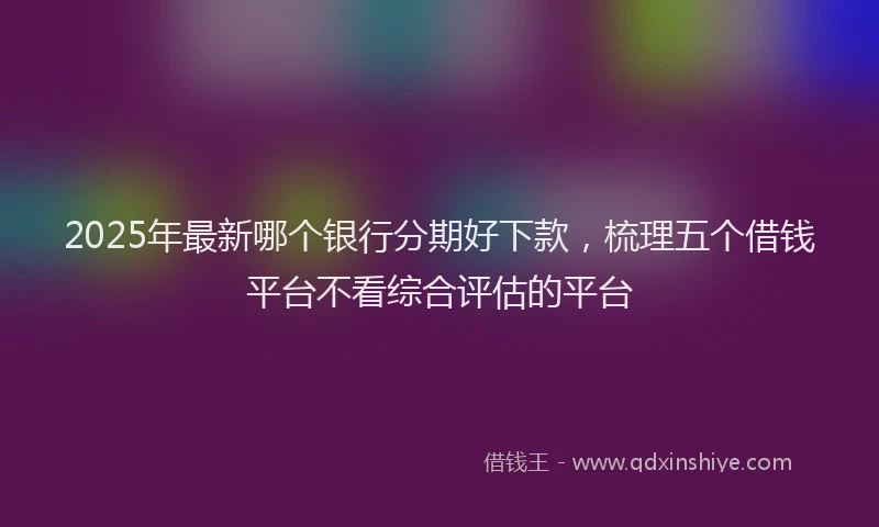 2025年最新哪个银行分期好下款，梳理五个借钱平台不看综合评估的平台