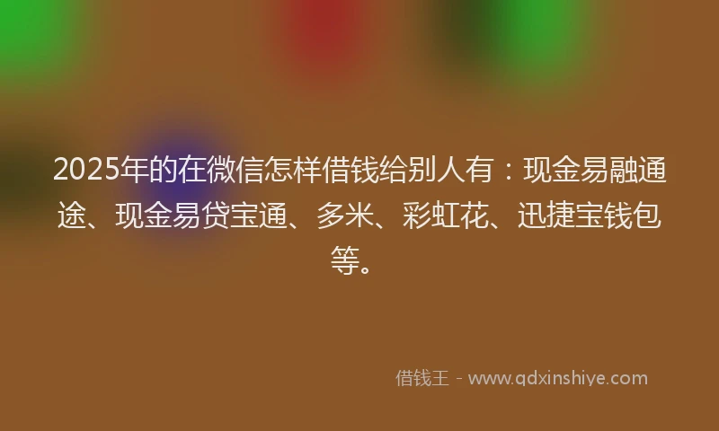 2025年的在微信怎样借钱给别人有：现金易融通途、现金易贷宝通、多米、彩虹花、迅捷宝钱包等。