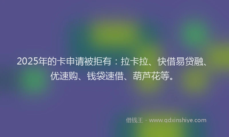 2025年的卡申请被拒有：拉卡拉、快借易贷融、优速购、钱袋速借、葫芦花等。