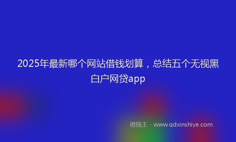 2025年最新哪个网站借钱划算，总结五个无视黑白户网贷app