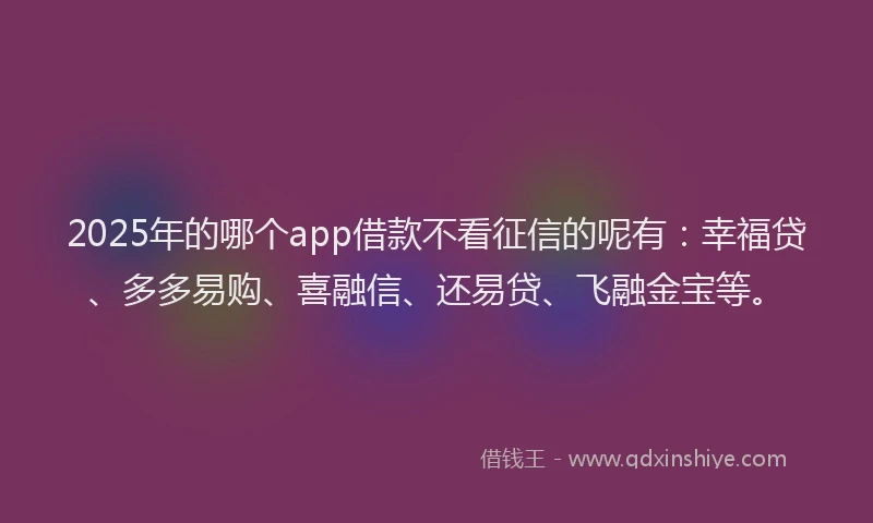 2025年的哪个app借款不看征信的呢有：幸福贷、多多易购、喜融信、还易贷、飞融金宝等。