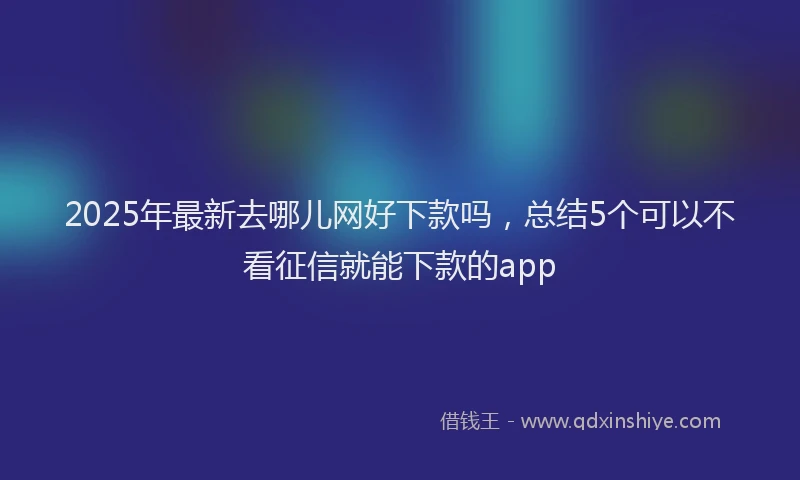 2025年最新去哪儿网好下款吗，总结5个可以不看征信就能下款的app
