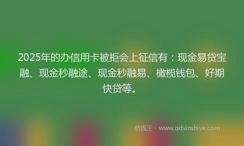 2025年的办信用卡被拒会上征信有：现金易贷宝融、现金秒融途、现金秒融易、橄榄钱包、好期快贷等。