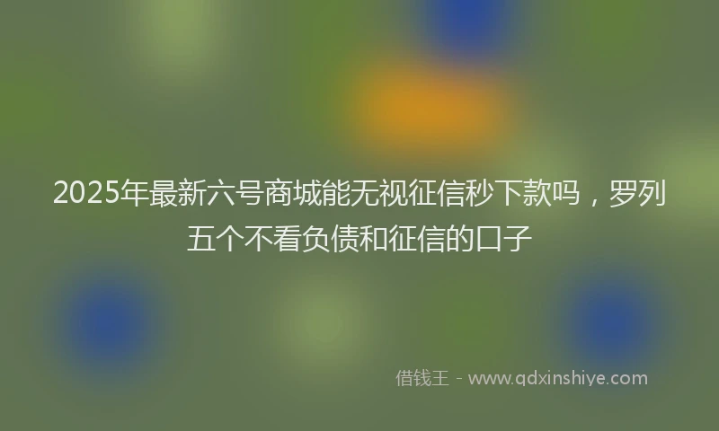2025年最新六号商城能无视征信秒下款吗，罗列五个不看负债和征信的口子