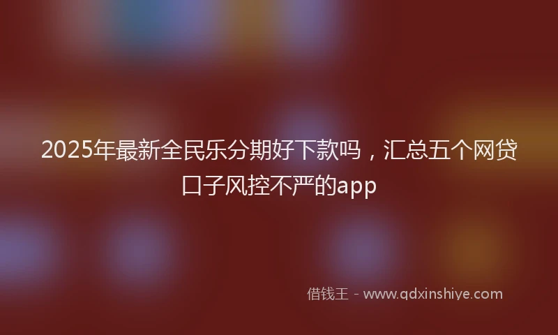 2025年最新全民乐分期好下款吗，汇总五个网贷口子风控不严的app