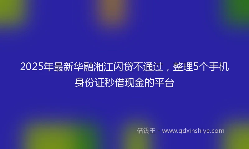 2025年最新华融湘江闪贷不通过，整理5个手机身份证秒借现金的平台