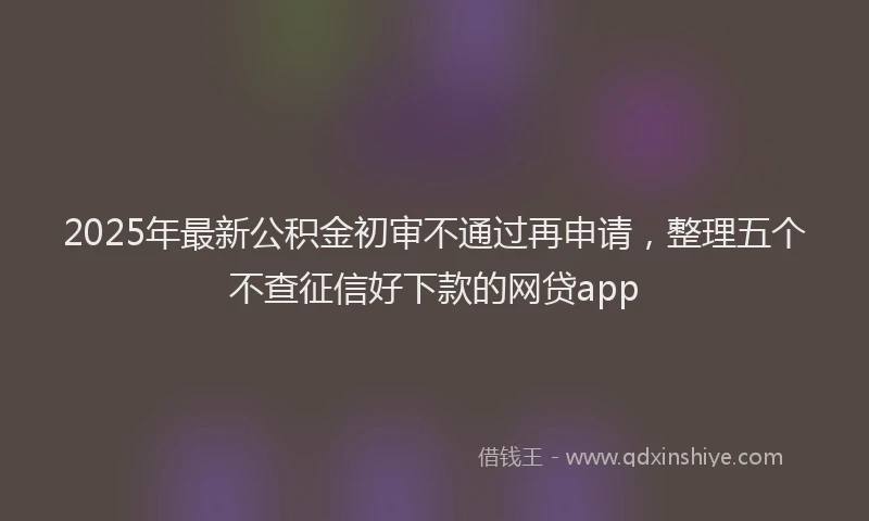 2025年最新公积金初审不通过再申请，整理五个不查征信好下款的网贷app