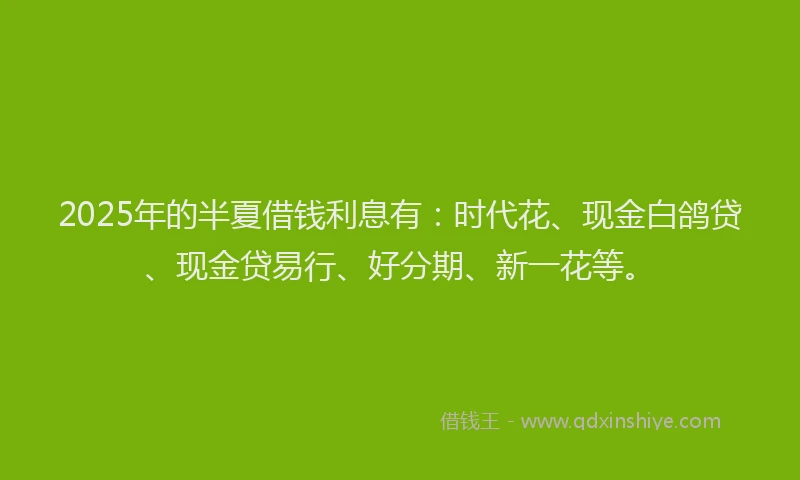 2025年的半夏借钱利息有：时代花、现金白鸽贷、现金贷易行、好分期、新一花等。