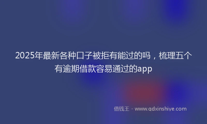 2025年最新各种口子被拒有能过的吗，梳理五个有逾期借款容易通过的app