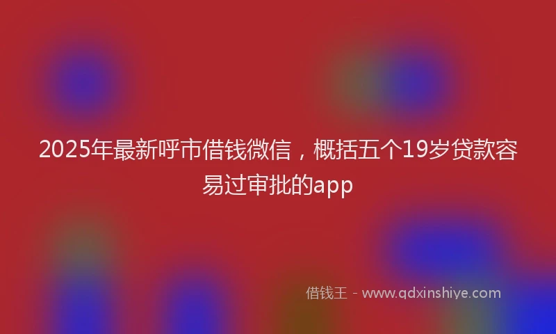 2025年最新呼市借钱微信，概括五个19岁贷款容易过审批的app