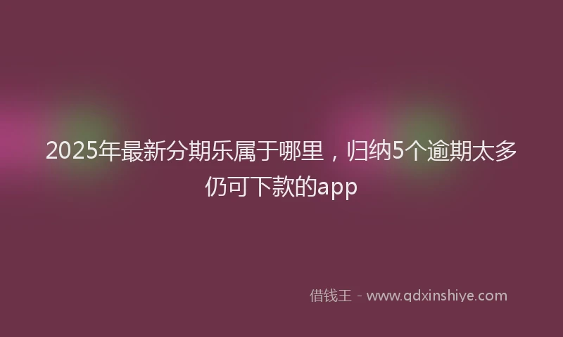 2025年最新分期乐属于哪里，归纳5个逾期太多仍可下款的app