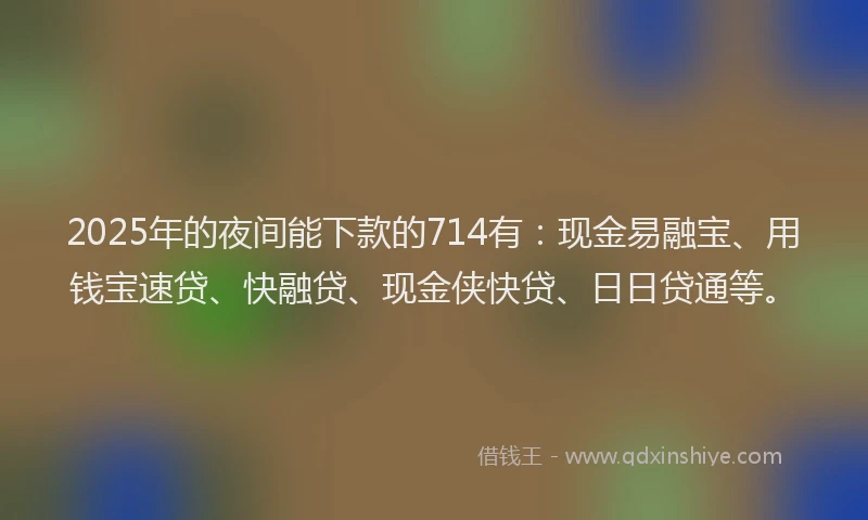 2025年的夜间能下款的714有：现金易融宝、用钱宝速贷、快融贷、现金侠快贷、日日贷通等。