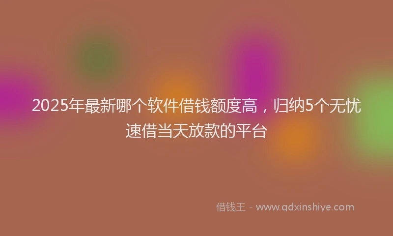 2025年最新哪个软件借钱额度高，归纳5个无忧速借当天放款的平台