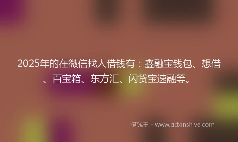 2025年的在微信找人借钱有：鑫融宝钱包、想借、百宝箱、东方汇、闪贷宝速融等。