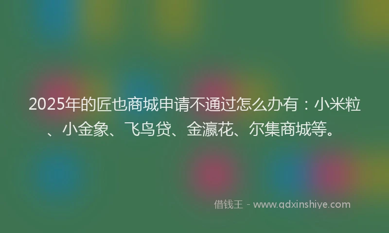 2025年的匠也商城申请不通过怎么办有：小米粒、小金象、飞鸟贷、金瀛花、尔集商城等。