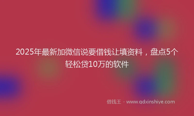 2025年最新加微信说要借钱让填资料，盘点5个轻松贷10万的软件