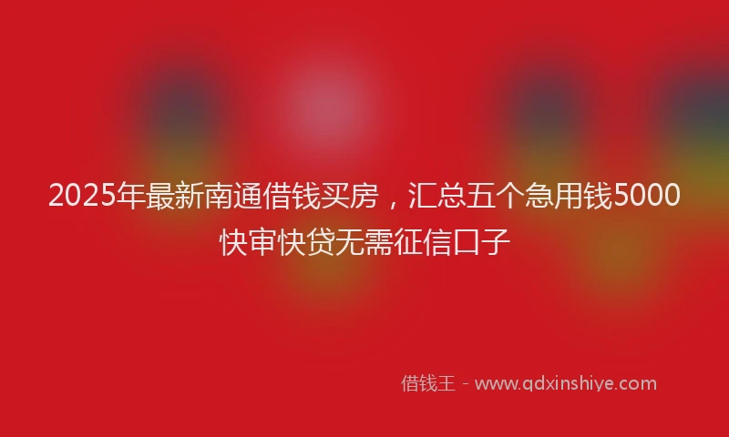 2025年最新南通借钱买房，汇总五个急用钱5000快审快贷无需征信口子
