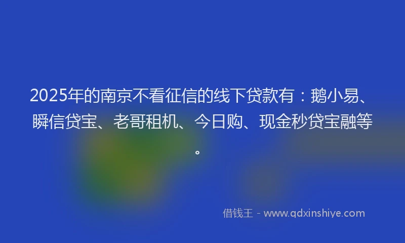 2025年的南京不看征信的线下贷款有：鹅小易、瞬信贷宝、老哥租机、今日购、现金秒贷宝融等。