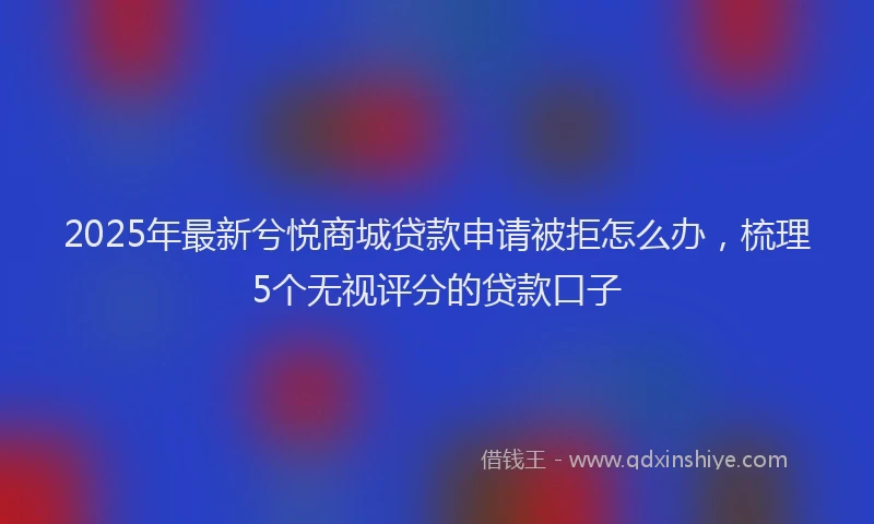 2025年最新兮悦商城贷款申请被拒怎么办，梳理5个无视评分的贷款口子