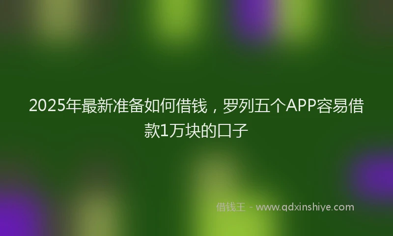 2025年最新准备如何借钱，罗列五个APP容易借款1万块的口子