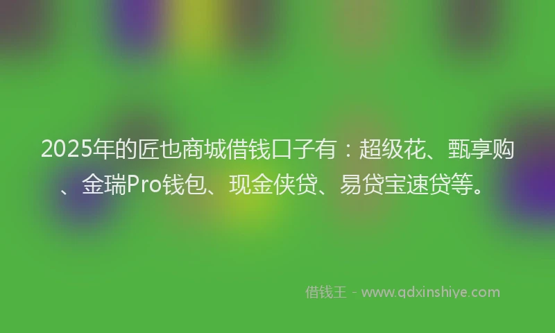 2025年的匠也商城借钱口子有：超级花、甄享购、金瑞Pro钱包、现金侠贷、易贷宝速贷等。