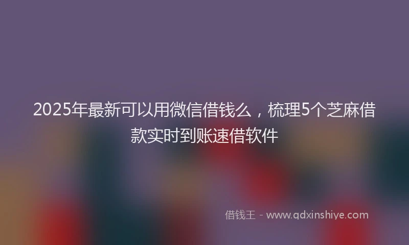 2025年最新可以用微信借钱么，梳理5个芝麻借款实时到账速借软件