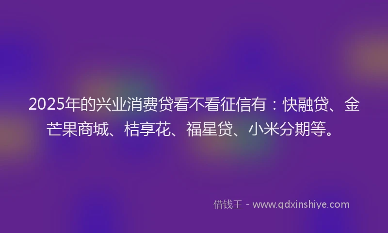 2025年的兴业消费贷看不看征信有：快融贷、金芒果商城、桔享花、福星贷、小米分期等。