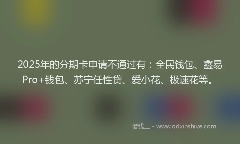 2025年的分期卡申请不通过有：全民钱包、鑫易Pro+钱包、苏宁任性贷、爱小花、极速花等。