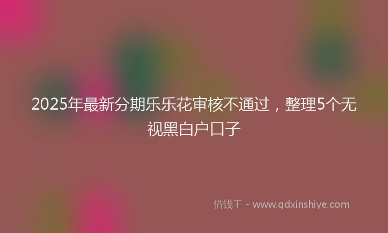2025年最新分期乐乐花审核不通过，整理5个无视黑白户口子