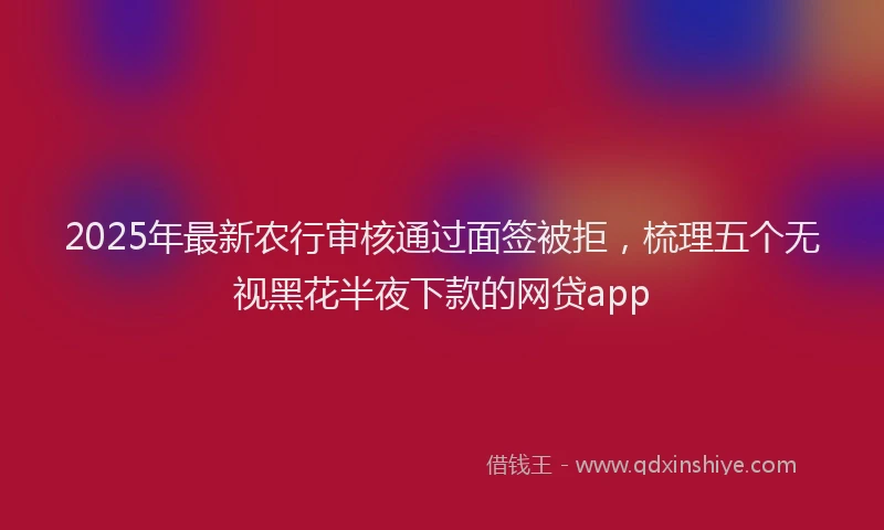 2025年最新农行审核通过面签被拒，梳理五个无视黑花半夜下款的网贷app