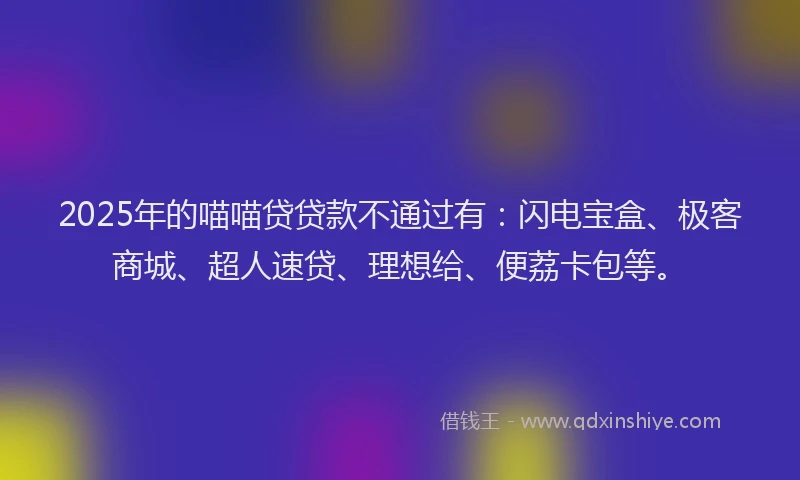 2025年的喵喵贷贷款不通过有：闪电宝盒、极客商城、超人速贷、理想给、便荔卡包等。