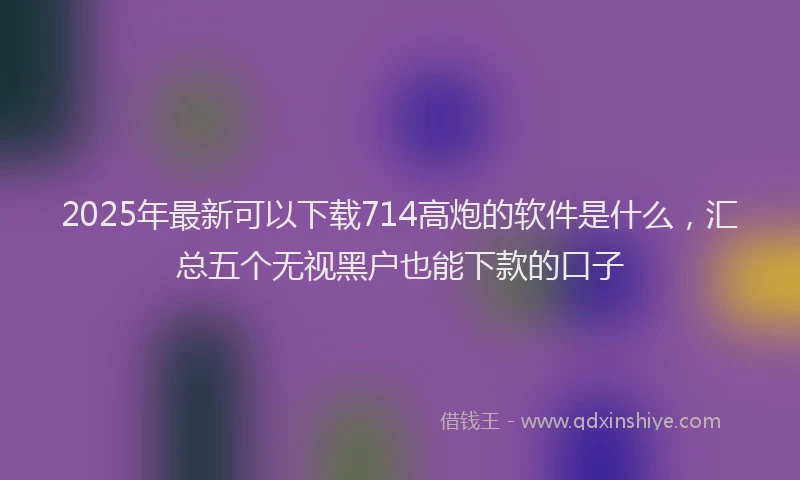 2025年最新可以下载714高炮的软件是什么，汇总五个无视黑户也能下款的口子