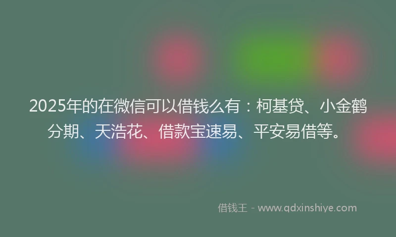 2025年的在微信可以借钱么有：柯基贷、小金鹤分期、天浩花、借款宝速易、平安易借等。
