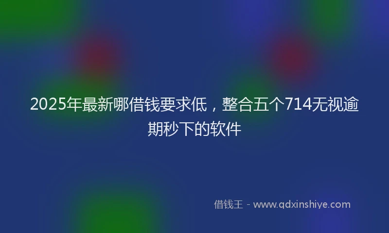 2025年最新哪借钱要求低，整合五个714无视逾期秒下的软件