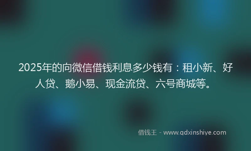 2025年的向微信借钱利息多少钱有：租小新、好人贷、鹅小易、现金流贷、六号商城等。
