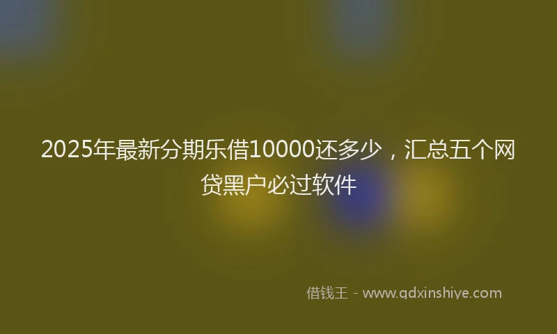2025年最新分期乐借10000还多少，汇总五个网贷黑户必过软件