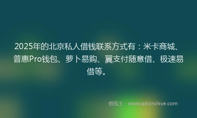 2025年的北京私人借钱联系方式有：米卡商城、普惠Pro钱包、萝卜易购、翼支付随意借、极速易借等。