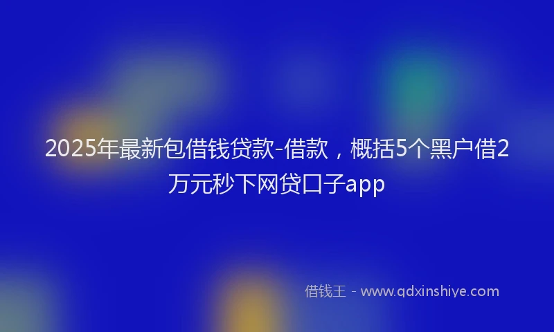 2025年最新包借钱贷款-借款，概括5个黑户借2万元秒下网贷口子app